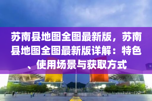 苏南县地图全图最新版，苏南县地图全图最新版详解：特色、使用场景与获取方式