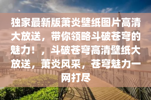 独家最新版萧炎壁纸图片高清大放送，带你领略斗破苍穹的魅力！，斗破苍穹高清壁纸大放送，萧炎风采，苍穹魅力一网打尽
