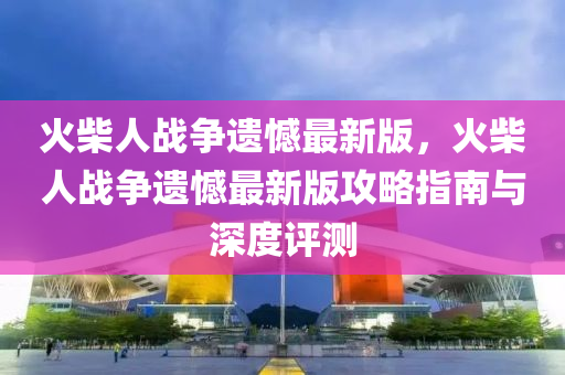 火柴人战争遗憾最新版，火柴人战争遗憾最新版攻略指南与深度评测