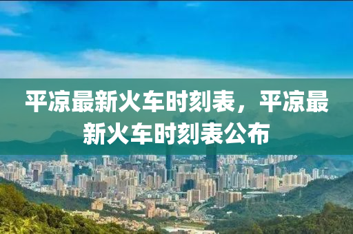 平凉最新火车时刻表，平凉最新火车时刻表公布