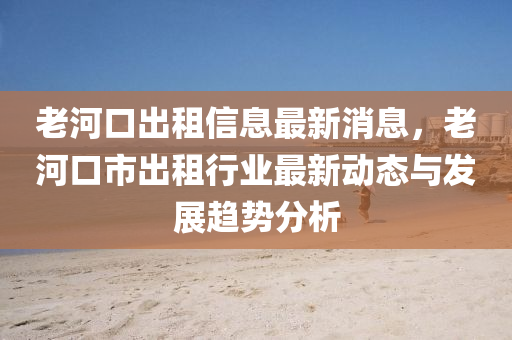 老河口出租信息最新消息，老河口市出租行业最新动态与发展趋势分析