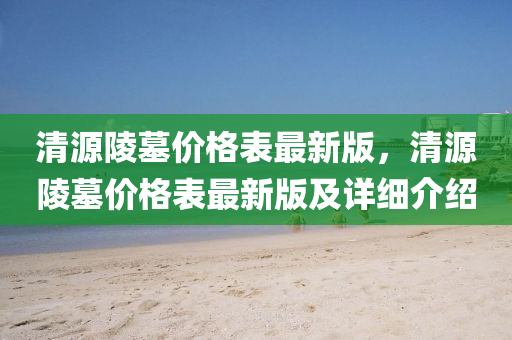 清源陵墓价格表最新版，清源陵墓价格表最新版及详细介绍