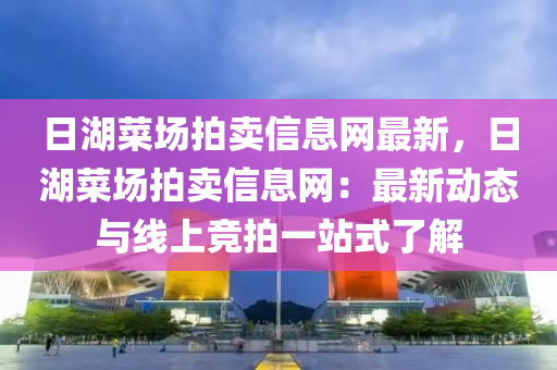 日湖菜场拍卖信息网最新，日湖菜场拍卖信息网：最新动态与线上竞拍一站式了解