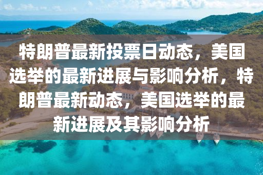 特朗普最新投票日动态，美国选举的最新进展与影响分析，特朗普最新动态，美国选举的最新进展及其影响分析