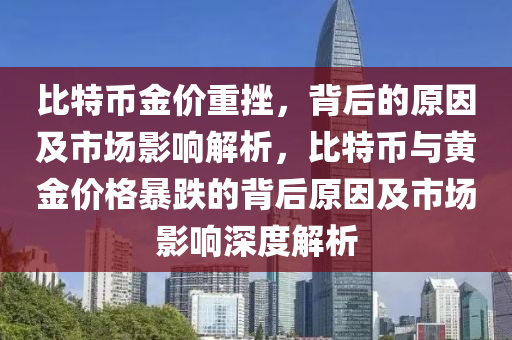 比特币金价重挫，背后的原因及市场影响解析，比特币与黄金价格暴跌的背后原因及市场影响深度解析
