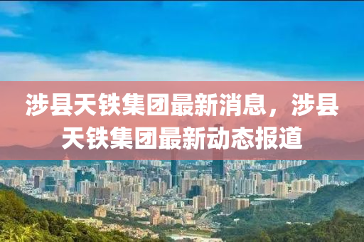 涉县天铁集团最新消息，涉县天铁集团最新动态报道