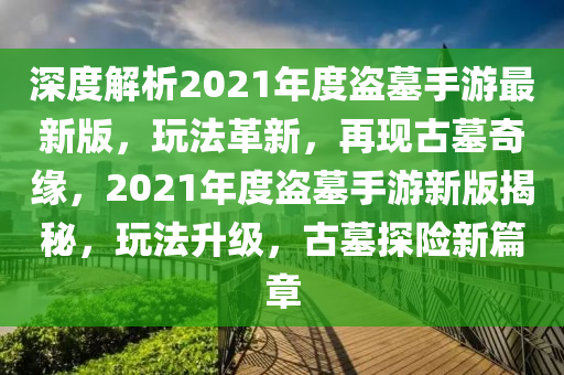深度解析2021年度盗墓手游最新版，玩法革新，再现古墓奇缘，2021年度盗墓手游新版揭秘，玩法升级，古墓探险新篇章