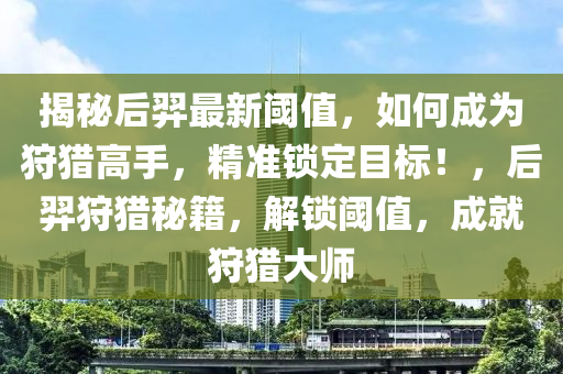 揭秘后羿最新阈值，如何成为狩猎高手，精准锁定目标！，后羿狩猎秘籍，解锁阈值，成就狩猎大师