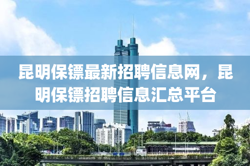 昆明保镖最新招聘信息网，昆明保镖招聘信息汇总平台