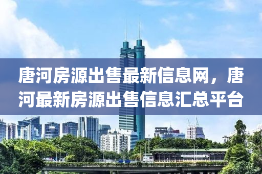 唐河房源出售最新信息网，唐河最新房源出售信息汇总平台