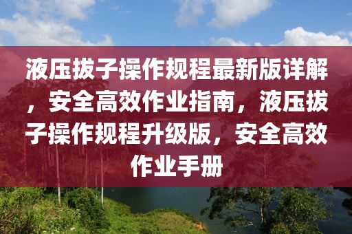 液压拔子操作规程最新版详解，安全高效作业指南，液压拔子操作规程升级版，安全高效作业手册