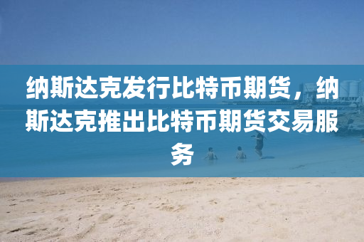 纳斯达克发行比特币期货，纳斯达克推出比特币期货交易服务