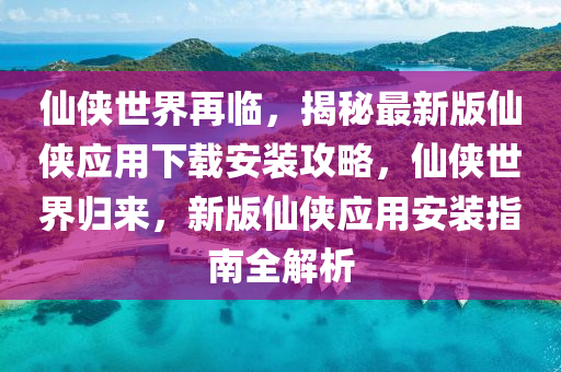 仙侠世界再临，揭秘最新版仙侠应用下载安装攻略，仙侠世界归来，新版仙侠应用安装指南全解析