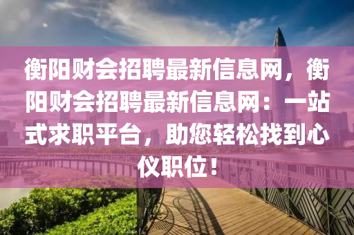 衡阳财会招聘最新信息网，衡阳财会招聘最新信息网：一站式求职平台，助您轻松找到心仪职位！