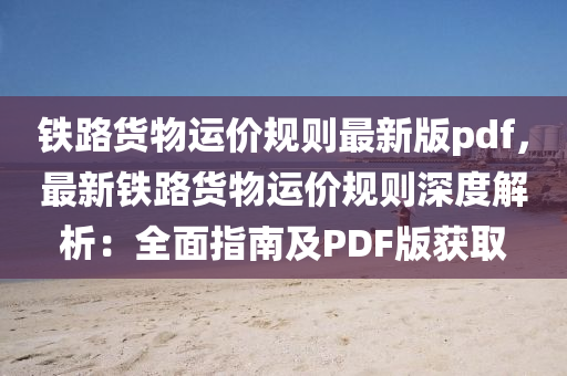 铁路货物运价规则最新版pdf，最新铁路货物运价规则深度解析：全面指南及PDF版获取