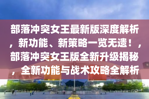 部落冲突女王最新版深度解析，新功能、新策略一览无遗！，部落冲突女王版全新升级揭秘，全新功能与战术攻略全解析