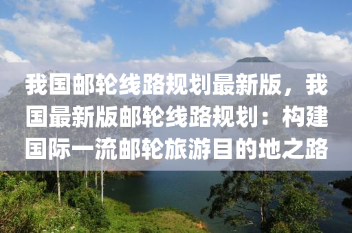 我国邮轮线路规划最新版，我国最新版邮轮线路规划：构建国际一流邮轮旅游目的地之路