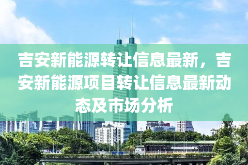 吉安新能源转让信息最新，吉安新能源项目转让信息最新动态及市场分析
