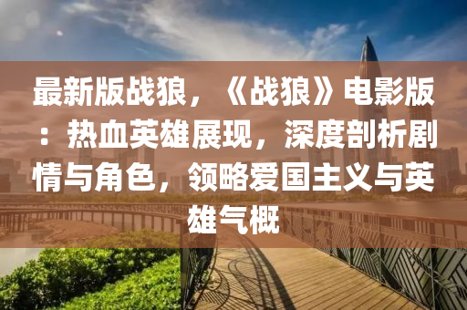 最新版战狼，《战狼》电影版：热血英雄展现，深度剖析剧情与角色，领略爱国主义与英雄气概