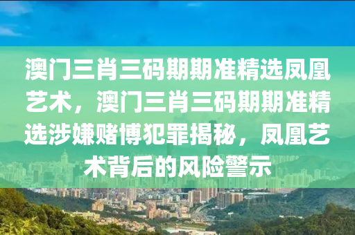 澳门三肖三码期期准精选凤凰艺术，澳门三肖三码期期准精选涉嫌赌博犯罪揭秘，凤凰艺术背后的风险警示
