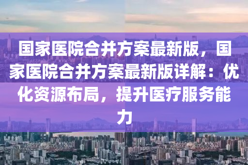 国家医院合并方案最新版，国家医院合并方案最新版详解：优化资源布局，提升医疗服务能力