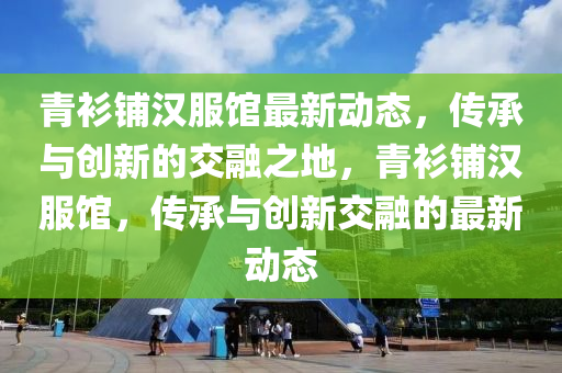 青衫铺汉服馆最新动态，传承与创新的交融之地，青衫铺汉服馆，传承与创新交融的最新动态