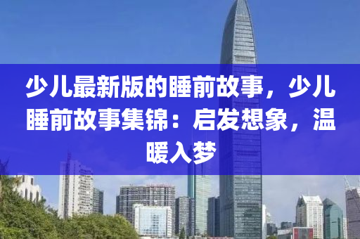 少儿最新版的睡前故事，少儿睡前故事集锦：启发想象，温暖入梦