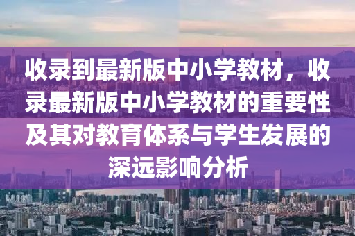 收录到最新版中小学教材，收录最新版中小学教材的重要性及其对教育体系与学生发展的深远影响分析