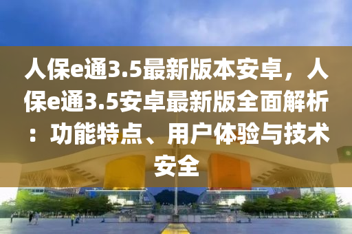 人保e通3.5最新版本安卓，人保e通3.5安卓最新版全面解析：功能特点、用户体验与技术安全