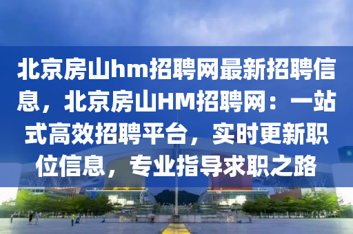 北京房山hm招聘网最新招聘信息，北京房山HM招聘网：一站式高效招聘平台，实时更新职位信息，专业指导求职之路