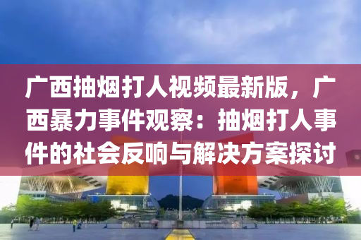 广西抽烟打人视频最新版，广西暴力事件观察：抽烟打人事件的社会反响与解决方案探讨