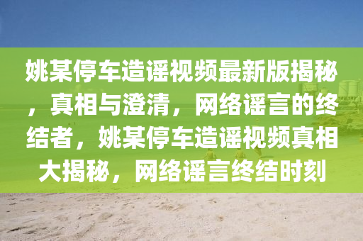 姚某停车造谣视频最新版揭秘，真相与澄清，网络谣言的终结者，姚某停车造谣视频真相大揭秘，网络谣言终结时刻