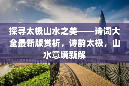 探寻太极山水之美——诗词大全最新版赏析，诗韵太极，山水意境新解