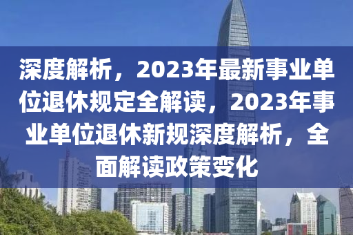 深度解析，2023年最新事业单位退休规定全解读，2023年事业单位退休新规深度解析，全面解读政策变化