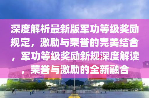 深度解析最新版军功等级奖励规定，激励与荣誉的完美结合，军功等级奖励新规深度解读，荣誉与激励的全新融合