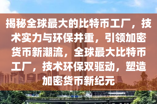揭秘全球最大的比特币工厂，技术实力与环保并重，引领加密货币新潮流，全球最大比特币工厂，技术环保双驱动，塑造加密货币新纪元