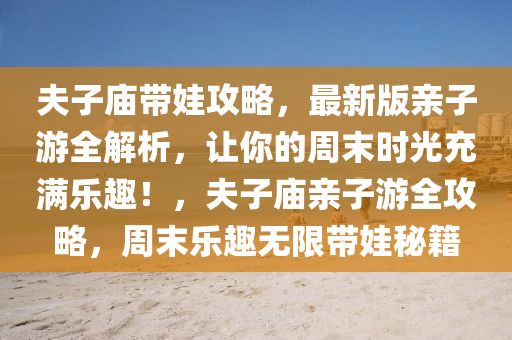 夫子庙带娃攻略，最新版亲子游全解析，让你的周末时光充满乐趣！，夫子庙亲子游全攻略，周末乐趣无限带娃秘籍