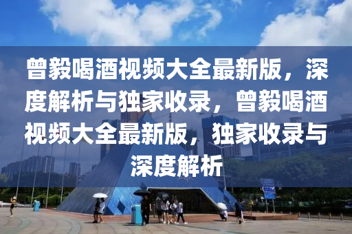 曾毅喝酒视频大全最新版，深度解析与独家收录，曾毅喝酒视频大全最新版，独家收录与深度解析