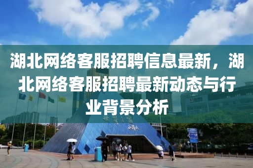 湖北网络客服招聘信息最新，湖北网络客服招聘最新动态与行业背景分析