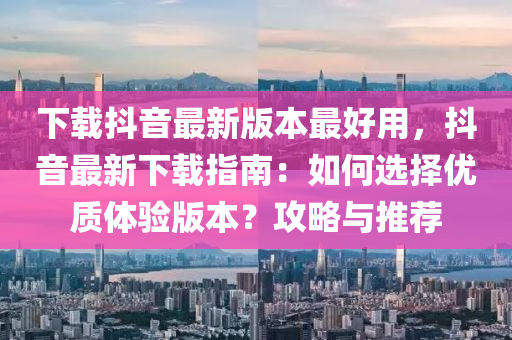 下载抖音最新版本最好用，抖音最新下载指南：如何选择优质体验版本？攻略与推荐