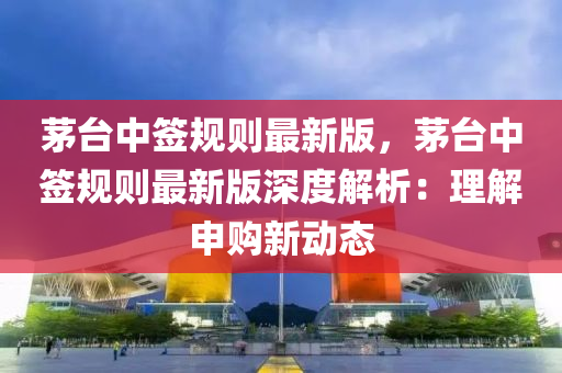 茅台中签规则最新版，茅台中签规则最新版深度解析：理解申购新动态