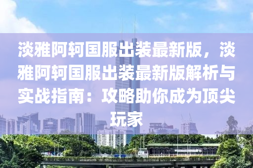 淡雅阿轲国服出装最新版，淡雅阿轲国服出装最新版解析与实战指南：攻略助你成为顶尖玩家
