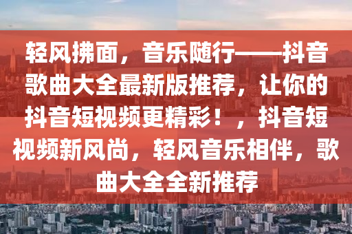 轻风拂面，音乐随行——抖音歌曲大全最新版推荐，让你的抖音短视频更精彩！，抖音短视频新风尚，轻风音乐相伴，歌曲大全全新推荐