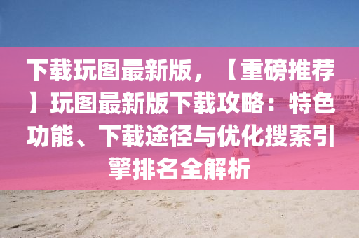 下载玩图最新版，【重磅推荐】玩图最新版下载攻略：特色功能、下载途径与优化搜索引擎排名全解析