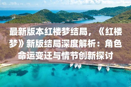 最新版本红楼梦结局，《红楼梦》新版结局深度解析：角色命运变迁与情节创新探讨