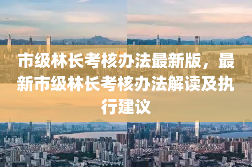 市级林长考核办法最新版，最新市级林长考核办法解读及执行建议