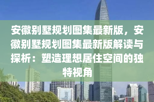 安徽别墅规划图集最新版，安徽别墅规划图集最新版解读与探析：塑造理想居住空间的独特视角