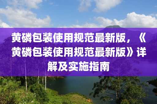 黄磷包装使用规范最新版，《黄磷包装使用规范最新版》详解及实施指南