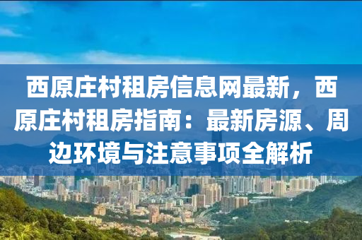 西原庄村租房信息网最新，西原庄村租房指南：最新房源、周边环境与注意事项全解析