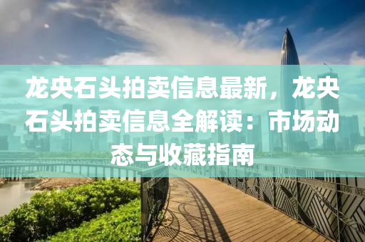 龙央石头拍卖信息最新，龙央石头拍卖信息全解读：市场动态与收藏指南